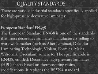 QUALITY STANDARDS
There are various industrial standards specifically applied
for high-pressure decorative laminates:
European Standard EN438
The European Standard EN438 is one of the standards
that most decorative laminates manufacturers selling to
worldwide market (such as Abet Laminati, Dekodur
Laminating Technologie, Violam, Formica, Maica,
Wilsonart, Greenlam) adhere to. The specific code is
EN438, entitled: Decorative high-pressure laminates
(HPL) sheets based on thermosetting resins,
specifications. It replaces the BS3794 standard.
 