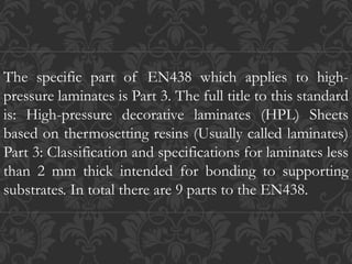 The specific part of EN438 which applies to high-
pressure laminates is Part 3. The full title to this standard
is: High-pressure decorative laminates (HPL) Sheets
based on thermosetting resins (Usually called laminates)
Part 3: Classification and specifications for laminates less
than 2 mm thick intended for bonding to supporting
substrates. In total there are 9 parts to the EN438.
 