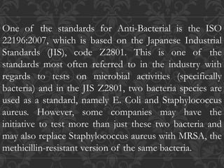 One of the standards for Anti-Bacterial is the ISO
22196:2007, which is based on the Japanese Industrial
Standards (JIS), code Z2801. This is one of the
standards most often referred to in the industry with
regards to tests on microbial activities (specifically
bacteria) and in the JIS Z2801, two bacteria species are
used as a standard, namely E. Coli and Staphylococcus
aureus. However, some companies may have the
initiative to test more than just these two bacteria and
may also replace Staphylococcus aureus with MRSA, the
methicillin-resistant version of the same bacteria.
 