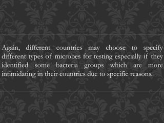 Again, different countries may choose to specify
different types of microbes for testing especially if they
identified some bacteria groups which are more
intimidating in their countries due to specific reasons.
 
