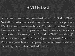 A common anti-fungi standard is the ASTM G21-09.
Not all manufacturers will take the initiatives for product
R&D for anti-Fungi attributes. Manufacturers like Maica
Laminates send their products for laboratory tests for
certification following the ASTM G21-09 standard,[6]
while Formica (South America) partners with Microban
Protection,which is a company manufacturing additives,
including the anti-bacterial additives.
ANTI FUNGI
 