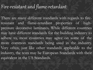 There are many different standards with regards to fire-
resistant and flame-retardant properties of high-
pressure decorative laminates. While different countries
may have different standards for the building industry to
adhere to, most countries may agree on some of the
more common standards being used in the industry.
Very often, just like other standards applicable to the
industry, the tests may be European Standards with their
equivalent in the US Standards.
Fire-resistant and flame-retardant
 