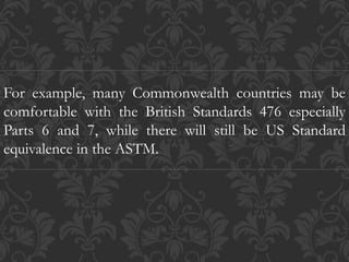 For example, many Commonwealth countries may be
comfortable with the British Standards 476 especially
Parts 6 and 7, while there will still be US Standard
equivalence in the ASTM.
 