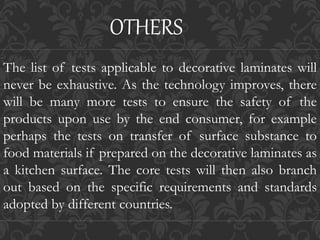 The list of tests applicable to decorative laminates will
never be exhaustive. As the technology improves, there
will be many more tests to ensure the safety of the
products upon use by the end consumer, for example
perhaps the tests on transfer of surface substance to
food materials if prepared on the decorative laminates as
a kitchen surface. The core tests will then also branch
out based on the specific requirements and standards
adopted by different countries.
OTHERS
 
