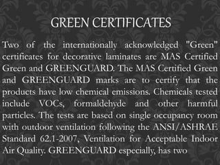 Two of the internationally acknowledged "Green"
certificates for decorative laminates are MAS Certified
Green and GREENGUARD. The MAS Certified Green
and GREENGUARD marks are to certify that the
products have low chemical emissions. Chemicals tested
include VOCs, formaldehyde and other harmful
particles. The tests are based on single occupancy room
with outdoor ventilation following the ANSI/ASHRAE
Standard 62.1-2007, Ventilation for Acceptable Indoor
Air Quality. GREENGUARD especially, has two
GREEN CERTIFICATES
 