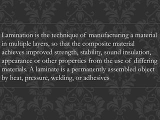 Lamination is the technique of manufacturing a material
in multiple layers, so that the composite material
achieves improved strength, stability, sound insulation,
appearance or other properties from the use of differing
materials. A laminate is a permanently assembled object
by heat, pressure, welding, or adhesives
 