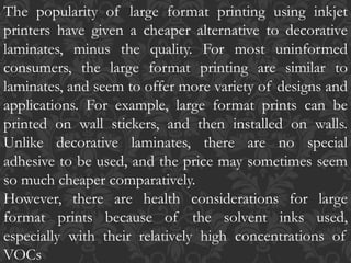 The popularity of large format printing using inkjet
printers have given a cheaper alternative to decorative
laminates, minus the quality. For most uninformed
consumers, the large format printing are similar to
laminates, and seem to offer more variety of designs and
applications. For example, large format prints can be
printed on wall stickers, and then installed on walls.
Unlike decorative laminates, there are no special
adhesive to be used, and the price may sometimes seem
so much cheaper comparatively.
However, there are health considerations for large
format prints because of the solvent inks used,
especially with their relatively high concentrations of
VOCs
 