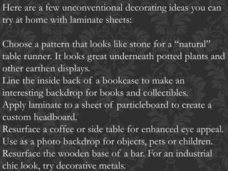 Here are a few unconventional decorating ideas you can
try at home with laminate sheets:
Choose a pattern that looks like stone for a “natural”
table runner. It looks great underneath potted plants and
other earthen displays.
Line the inside back of a bookcase to make an
interesting backdrop for books and collectibles.
Apply laminate to a sheet of particleboard to create a
custom headboard.
Resurface a coffee or side table for enhanced eye appeal.
Use as a photo backdrop for objects, pets or children.
Resurface the wooden base of a bar. For an industrial
chic look, try decorative metals.
 