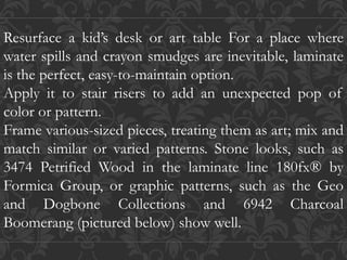 Resurface a kid’s desk or art table For a place where
water spills and crayon smudges are inevitable, laminate
is the perfect, easy-to-maintain option.
Apply it to stair risers to add an unexpected pop of
color or pattern.
Frame various-sized pieces, treating them as art; mix and
match similar or varied patterns. Stone looks, such as
3474 Petrified Wood in the laminate line 180fx® by
Formica Group, or graphic patterns, such as the Geo
and Dogbone Collections and 6942 Charcoal
Boomerang (pictured below) show well.
 