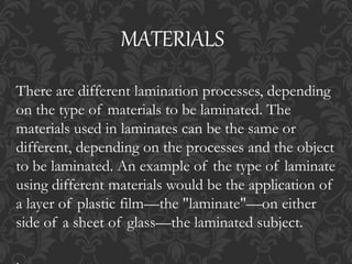 There are different lamination processes, depending
on the type of materials to be laminated. The
materials used in laminates can be the same or
different, depending on the processes and the object
to be laminated. An example of the type of laminate
using different materials would be the application of
a layer of plastic film—the "laminate"—on either
side of a sheet of glass—the laminated subject.
MATERIALS
 