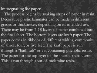 Impregnating the paper
1 The process begins by soaking strips of paper in resin.
Decorative plastic laminates can be made in different
grades or thicknesses, depending on its intended use.
There may be from 7-18 layers of paper combined into
the final sheet. The bottom layers are kraft paper. The
paper comes in ribbons of different widths, commonly
of three, four, or five feet. The kraft paper is run
through a "bath tub" or vat containing phenolic resins.
The paper for the top layer of the sheet is translucent.
This is run through a vat of melamine resin.
 