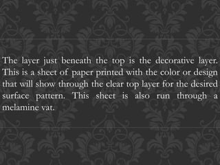 The layer just beneath the top is the decorative layer.
This is a sheet of paper printed with the color or design
that will show through the clear top layer for the desired
surface pattern. This sheet is also run through a
melamine vat.
 