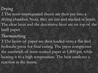 Drying
2 The resin-impregnated sheets are then put into a
drying chamber. Next, they are cut and stacked in layers.
The clear layer and the decorative layer are on top of the
kraft paper.
Thermosetting
3 The layers of paper are then loaded onto a flat-bed
hydraulic press for final curing. The press compresses
the sandwich of resin-soaked paper at 1,400 psi, while
heating it to a high temperature. The heat catalyzes a
reaction in the resins.
 