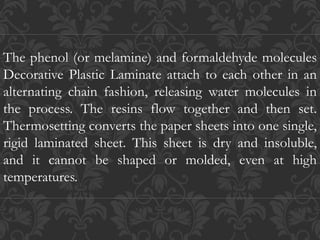 The phenol (or melamine) and formaldehyde molecules
Decorative Plastic Laminate attach to each other in an
alternating chain fashion, releasing water molecules in
the process. The resins flow together and then set.
Thermosetting converts the paper sheets into one single,
rigid laminated sheet. This sheet is dry and insoluble,
and it cannot be shaped or molded, even at high
temperatures.
 