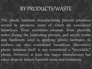 The plastic laminate manufacturing process produces
several by products, some of which are considered
hazardous. Toxic emissions emanate from phenolic
resins during the laminating process, and acrylic resins
and hardeners used in applying plastic laminates to
surfaces are also considered hazardous. Decorative
plastic laminate itself is not considered a "recyclable"
plastic. However, at least one major manufacturer has
taken steps to reduce harmful waste and emissions.
BY PRODUCTS/WASTE
 