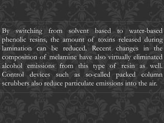 By switching from solvent based to water-based
phenolic resins, the amount of toxins released during
lamination can be reduced. Recent changes in the
composition of melamine have also virtually eliminated
alcohol emissions from this type of resin as well.
Control devices such as so-called packed column
scrubbers also reduce particulate emissions into the air.
 