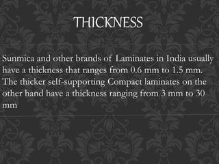 Sunmica and other brands of Laminates in India usually
have a thickness that ranges from 0.6 mm to 1.5 mm.
The thicker self-supporting Compact laminates on the
other hand have a thickness ranging from 3 mm to 30
mm
THICKNESS
 