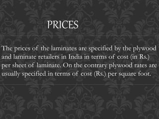 The prices of the laminates are specified by the plywood
and laminate retailers in India in terms of cost (in Rs.)
per sheet of laminate. On the contrary plywood rates are
usually specified in terms of cost (Rs.) per square foot.
PRICES
 