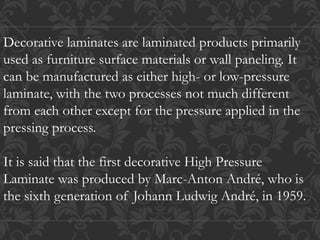 Decorative laminates are laminated products primarily
used as furniture surface materials or wall paneling. It
can be manufactured as either high- or low-pressure
laminate, with the two processes not much different
from each other except for the pressure applied in the
pressing process.
It is said that the first decorative High Pressure
Laminate was produced by Marc-Anton André, who is
the sixth generation of Johann Ludwig André, in 1959.
 