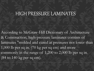 According to McGraw-Hill Dictionary of Architecture
& Construction, high-pressure laminates consists of
laminates "molded and cured at pressures not lower than
1,000 lb per sq in. (70 kg per sq cm) and more
commonly in the range of 1,200 to 2,000 lb per sq in.
(84 to 140 kg per sq cm).
HIGH PRESSURE LAMINATES
 