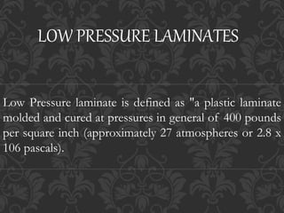 LOW PRESSURE LAMINATES
Low Pressure laminate is defined as "a plastic laminate
molded and cured at pressures in general of 400 pounds
per square inch (approximately 27 atmospheres or 2.8 x
106 pascals).
 