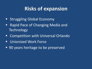 Risks of expansion
 Struggling Global Economy
 Rapid Pace of Changing Media and
Technology
 Competition with Universal Orlando
 Unionized Work Force
 90 years heritage to be preserved
 