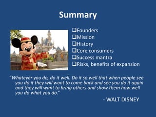 Summary
Founders
Mission
History
Core consumers
Success mantra
Risks, benefits of expansion
“Whatever you do, do it well. Do it so well that when people see
you do it they will want to come back and see you do it again
and they will want to bring others and show them how well
you do what you do.”
- WALT DISNEY
 