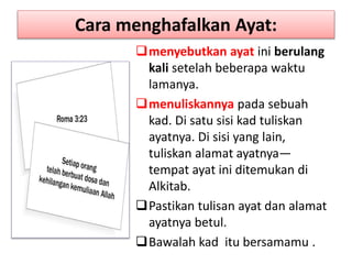 Cara menghafalkan Ayat:
menyebutkan ayat ini berulang
kali setelah beberapa waktu
lamanya.
menuliskannya pada sebuah
kad. Di satu sisi kad tuliskan
ayatnya. Di sisi yang lain,
tuliskan alamat ayatnya—
tempat ayat ini ditemukan di
Alkitab.
Pastikan tulisan ayat dan alamat
ayatnya betul.
Bawalah kad itu bersamamu .
 