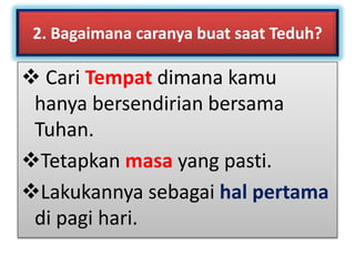 2. Bagaimana caranya buat saat Teduh?
 Cari Tempat dimana kamu
hanya bersendirian bersama
Tuhan.
Tetapkan masa yang pasti.
Lakukannya sebagai hal pertama
di pagi hari.
 