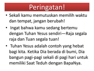 Peringatan!
• Sekali kamu memutuskan memilih waktu
dan tempat, jangan berubah!
• Ingat bahwa kamu sedang bertemu
dengan Tuhan Yesus sendiri—Raja segala
raja dan Tuan segala tuan!
• Tuhan Yesus adalah contoh yang hebat
bagi kita. Ketika Dia berada di bumi, Dia
bangun pagi-pagi sekali di pagi hari untuk
memiliki Saat Teduh dengan BapaNya.
 