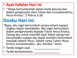 • Ayat Hafalan Hari ini
• “Tetapi bertumbuhlah dalam kasih karunia dan
dalam pengenalan akan Tuhan dan Juruselamatmu,
Yesus Kristus.” 2 Petrus 3:18
Doaku Hari ini:
“Bapa, aku ingin bertumbuh secara rohani supaya
Engkau dapat memakaiku. Aku ingin bertumbuh
dalam pengenalanku kepada Tuhan Yesus Kristus.
Tolong aku untuk memiliki Saat Teduh setiap hari
bersamaMu supaya aku dapat semakin bertumbuh
menjadi seperti Yesus. Dalam nama Tuhan Yesus
Kristus Juruselamatku , aku berdoa.” Amin.
• Tanda tangan saya : ________________
• Tarikh berkomitmen: ________________
 