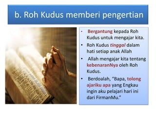 b. Roh Kudus memberi pengertian
• Bergantung kepada Roh
Kudus untuk mengajar kita.
• Roh Kudus tinggal dalam
hati setiap anak Allah
• Allah mengajar kita tentang
kebenaranNya oleh Roh
Kudus.
• Berdoalah, “Bapa, tolong
ajariku apa yang Engkau
ingin aku pelajari hari ini
dari FirmanMu.”
 