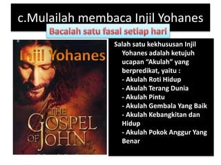 c.Mulailah membaca Injil Yohanes
Salah satu kekhususan Injil
Yohanes adalah ketujuh
ucapan “Akulah” yang
berpredikat, yaitu :
- Akulah Roti Hidup
- Akulah Terang Dunia
- Akulah Pintu
- Akulah Gembala Yang Baik
- Akulah Kebangkitan dan
Hidup
- Akulah Pokok Anggur Yang
Benar
 