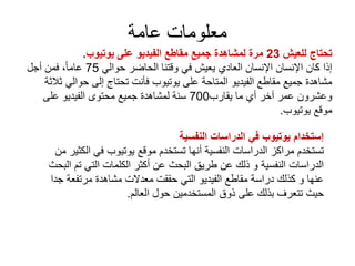 ‫عامة‬ ‫معلومات‬
‫للعيش‬ ‫تحتاج‬23‫يوتيوب‬ ‫على‬ ‫الفيديو‬ ‫مقاطع‬ ‫جميع‬ ‫لمشاهدة‬ ‫مرة‬.
‫حوالي‬ ‫الحاضر‬ ‫وقتنا‬ ‫في‬ ‫يعيش‬ ‫العادي‬ ‫اإلنسان‬ ‫اإلنسان‬ ‫كان‬ ‫إذا‬75‫أجل‬ ‫فمن‬ ،ً‫ا‬‫عام‬
‫ثالثة‬ ‫حوالي‬ ‫إلى‬ ‫تحتاج‬ ‫فأنت‬ ‫يوتيوب‬ ‫على‬ ‫المتاحة‬ ‫الفيديو‬ ‫مقاطع‬ ‫جميع‬ ‫مشاهدة‬
‫يقارب‬ ‫ما‬ ‫أي‬ ‫آخر‬ ‫عمر‬ ‫وعشرون‬700‫على‬ ‫الفيديو‬ ‫محتوى‬ ‫جميع‬ ‫لمشاهدة‬ ‫سنة‬
‫يوتيوب‬ ‫موقع‬.
‫النفسية‬ ‫الدراسات‬ ‫في‬ ‫يوتيوب‬ ‫إستخدام‬
‫الكثير‬ ‫في‬ ‫يوتيوب‬ ‫موقع‬ ‫تستخدم‬ ‫أنها‬ ‫النفسية‬ ‫الدراسات‬ ‫مراكز‬ ‫تستخدم‬‫من‬
‫البحث‬ ‫تم‬ ‫التي‬ ‫الكلمات‬ ‫أكثر‬ ‫عن‬ ‫البحث‬ ‫طريق‬ ‫عن‬ ‫ذلك‬ ‫و‬ ‫النفسية‬ ‫الدراسات‬
‫جدا‬ ‫مرتفعة‬ ‫مشاهدة‬ ‫معدالت‬ ‫حققت‬ ‫التي‬ ‫الفيديو‬ ‫مقاطع‬ ‫دراسة‬ ‫كذلك‬ ‫و‬ ‫عنها‬
‫العالم‬ ‫حول‬ ‫المستخدمين‬ ‫ذوق‬ ‫على‬ ‫بذلك‬ ‫تتعرف‬ ‫حيث‬.
 