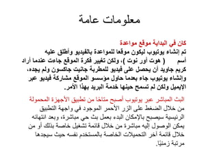 ‫عامة‬ ‫معلومات‬
‫مواعدة‬ ‫موقع‬ ‫البداية‬ ‫في‬ ‫كان‬
‫عليه‬ ‫وأطلق‬ ‫بالفيديو‬ ‫للمواعدة‬ ‫موقعا‬ ‫ليكون‬ ‫يوتيوب‬ ‫إنشاء‬ ‫تم‬
‫أسم‬(‫نوت‬ ‫أور‬ ‫هوت‬)،‫أراد‬ ‫عندما‬ ‫جاءت‬ ‫الموقع‬ ‫فكرة‬ ‫تغيير‬ ‫ولكن‬
،‫يجده‬ ‫ولم‬ ‫جاكسون‬ ‫جانيت‬ ‫للمطربة‬ ‫فيديو‬ ‫على‬ ‫يحصل‬ ‫أن‬ ‫جاويد‬ ‫كريم‬
‫عبر‬ ‫فيديو‬ ‫مشاركة‬ ‫الموقع‬ ‫مؤسسو‬ ‫حاول‬ ‫بعدما‬ ‫جاء‬ ‫يوتيوب‬ ‫وإنشاء‬
‫األمر‬ ‫بهذا‬ ‫البريد‬ ‫خدمة‬ ‫حينها‬ ‫تسمح‬ ‫لم‬ ‫ولكن‬ ‫اإليميل‬.
‫المحمو‬ ‫األجهزة‬ ‫تطبيق‬ ‫من‬ ‫ا‬ً‫ح‬‫متا‬ ‫أصبح‬ ‫يوتيوب‬ ‫عبر‬ ‫المباشر‬ ‫البث‬‫لة‬
‫التطبيق‬ ‫واجهة‬ ‫في‬ ‫الموجود‬ ‫األحمر‬ ‫الزر‬ ‫على‬ ‫الضغط‬ ‫خالل‬ ‫من‬
‫انته‬ ‫وبعد‬ ،‫مباشرة‬ ‫حي‬ ‫بث‬ ‫بعمل‬ ‫البدء‬ ‫باإلمكان‬ ‫سيصبح‬ ‫الرئيسية‬‫ائه‬
‫من‬ ‫أو‬ ‫بذلك‬ ‫خاصة‬ ‫تشغيل‬ ‫قائمة‬ ‫خالل‬ ‫من‬ ‫مباشرة‬ ‫إليه‬ ‫الوصول‬ ‫يمكن‬
‫سيجدها‬ ‫حيث‬ ‫نفسه‬ ‫بالمستخدم‬ ‫الخاصة‬ ‫التحميالت‬ ‫آخر‬ ‫قائمة‬ ‫خالل‬
‫ا‬ً‫ي‬‫زمن‬ ‫مرتبة‬.
 