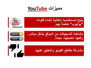 YouTube ‫مميزات‬
‫قنوات‬ ‫إنشاء‬ ‫إمكانية‬ ‫لمستخدميه‬ ‫يتيح‬
"‫يوتيوب‬"‫بهم‬ ‫خاصة‬.
،‫مباشر‬ ‫بشكل‬ ‫الموقع‬ ‫من‬ ‫التسجيالت‬ ‫مشاهدة‬
‫مجانا‬ ،‫تحميلها‬ ،‫رفعها‬.
‫عليها‬ ‫والتعليق‬ ‫الفيديو‬ ‫مقاطع‬ ‫مشاركة‬.
 