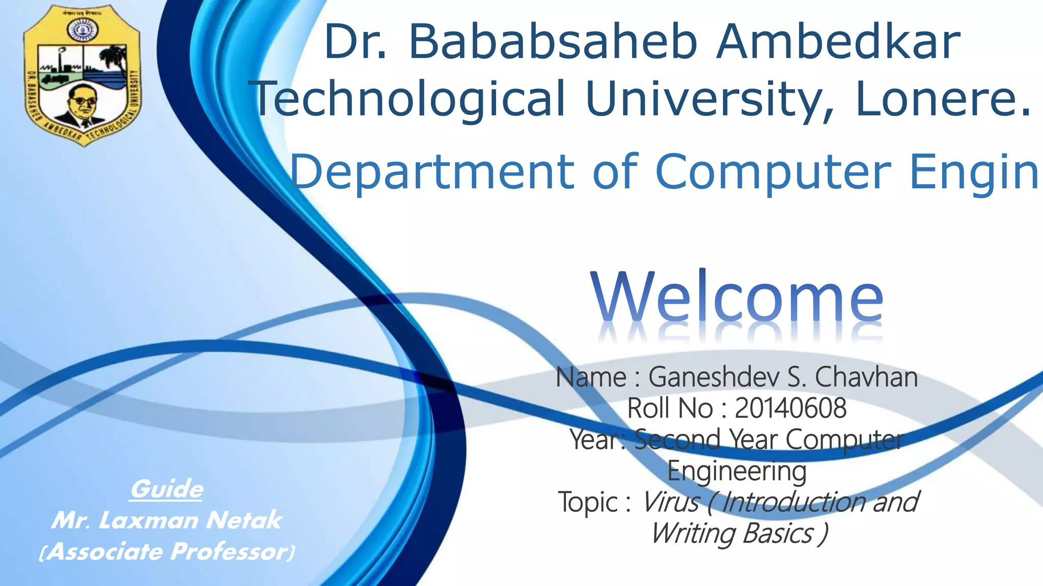 Dr. Bababsaheb Ambedkar
Technological University, Lonere.
Name : Ganeshdev S. Chavhan
Roll No : 20140608
Year: Second Year Computer
Engineering
Topic : Virus ( Introduction and
Writing Basics )
Department of Computer Engine
Guide
Mr. Laxman Netak
(Associate Professor)
 