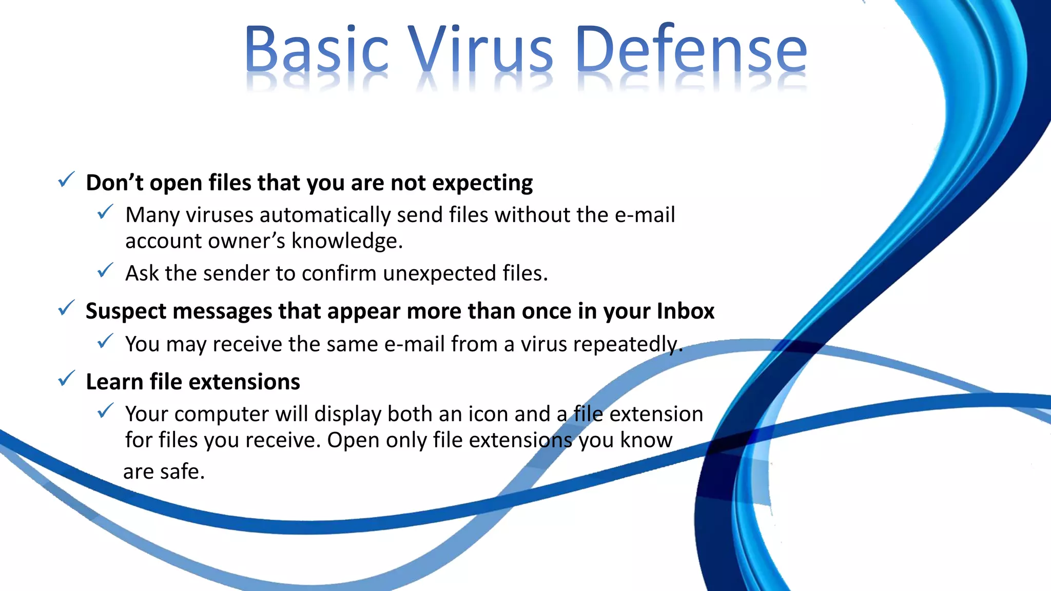  Don’t open files that you are not expecting
 Many viruses automatically send files without the e-mail
account owner’s knowledge.
 Ask the sender to confirm unexpected files.
 Suspect messages that appear more than once in your Inbox
 You may receive the same e-mail from a virus repeatedly.
 Learn file extensions
 Your computer will display both an icon and a file extension
for files you receive. Open only file extensions you know
are safe.
 