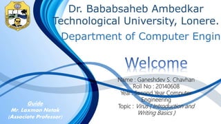 Dr. Bababsaheb Ambedkar
Technological University, Lonere.
Name : Ganeshdev S. Chavhan
Roll No : 20140608
Year: Second Year Computer
Engineering
Topic : Virus ( Introduction and
Writing Basics )
Department of Computer Engine
Guide
Mr. Laxman Netak
(Associate Professor)
 