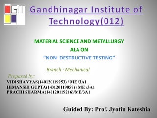 MATERIAL SCIENCE AND METALLURGY
ALA ON
“NON DESTRUCTIVE TESTING”
Branch : Mechanical
Prepared by:
VIDISHA VYAS(140120119253) / ME /3A1
HIMANSHI GUPTA(140120119057) / ME /3A1
PRACHI SHARMA(140120119216)/ME/3A1
Guided By: Prof. Jyotin Kateshia
 