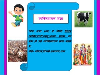 क्जस सज्ञा शव्द से किसी ववशेष
व्यक्ति,प्राणी,वस्िु,अथवा स्थान िा
बोध हो उसे व्यक्तिवाचि सज्ञा िहिे
है।
जैसे- गोपाल,हदल्ली,रामायण,गाय
व्यक्तिवाचि सज्ञा
 
