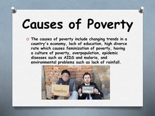 Causes of Poverty
O The causes of poverty include changing trends in a
country's economy, lack of education, high divorce
rate which causes feminization of poverty, having
a culture of poverty, overpopulation, epidemic
diseases such as AIDS and malaria, and
environmental problems such as lack of rainfall.
 