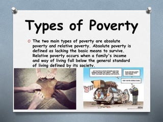Types of Poverty
O The two main types of poverty are absolute
poverty and relative poverty. Absolute poverty is
defined as lacking the basic means to survive.
Relative poverty occurs when a family's income
and way of living fall below the general standard
of living defined by its society.
 