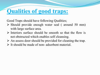 Qualities of good traps:
Good Traps should have following Qualities;
 Should provide enough water seal ( around 50 mm)
with large surface area.
 Interiors surface should be smooth so that the flow is
not obstructed which enables self cleansing.
 An assess door should be provided for cleaning the trap.
 It should be made of non- adsorbent material.
 