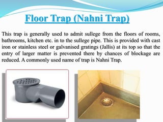 Floor Trap (Nahni Trap)
This trap is generally used to admit sullege from the floors of rooms,
bathrooms, kitchen etc. in to the sullege pipe. This is provided with cast
iron or stainless steel or galvanised gratings (Jallis) at its top so that the
entry of larger matter is prevented there by chances of blockage are
reduced. A commonly used name of trap is Nahni Trap.
 