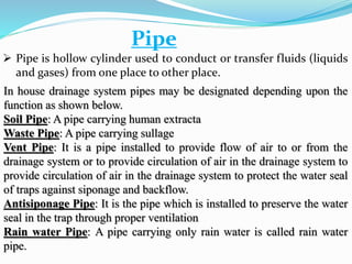Pipe
 Pipe is hollow cylinder used to conduct or transfer fluids (liquids
and gases) from one place to other place.
In house drainage system pipes may be designated depending upon the
function as shown below.
Soil Pipe: A pipe carrying human extracta
Waste Pipe: A pipe carrying sullage
Vent Pipe: It is a pipe installed to provide flow of air to or from the
drainage system or to provide circulation of air in the drainage system to
provide circulation of air in the drainage system to protect the water seal
of traps against siponage and backflow.
Antisiponage Pipe: It is the pipe which is installed to preserve the water
seal in the trap through proper ventilation
Rain water Pipe: A pipe carrying only rain water is called rain water
pipe.
 