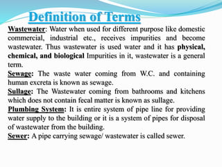 Definition of Terms
Wastewater: Water when used for different purpose like domestic
commercial, industrial etc., receives impurities and become
wastewater. Thus wastewater is used water and it has physical,
chemical, and biological Impurities in it, wastewater is a general
term.
Sewage: The waste water coming from W.C. and containing
human excreta is known as sewage.
Sullage: The Wastewater coming from bathrooms and kitchens
which does not contain fecal matter is known as sullage.
Plumbing System: It is entire system of pipe line for providing
water supply to the building or it is a system of pipes for disposal
of wastewater from the building.
Sewer: A pipe carrying sewage/ wastewater is called sewer.
 
