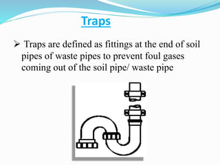 Traps
 Traps are defined as fittings at the end of soil
pipes of waste pipes to prevent foul gases
coming out of the soil pipe/ waste pipe
 