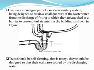 Traps are an integral part of a modern sanitary system,
being designed to retain a small quantity of the waste water
from the discharge of fitting to which they are attached as a
barrier to prevent foul air entering the building as shown in
Figure
Traps should be self-cleaning, that is to say , they should be
designed so that their walls are scoured by the discharging
water.
 