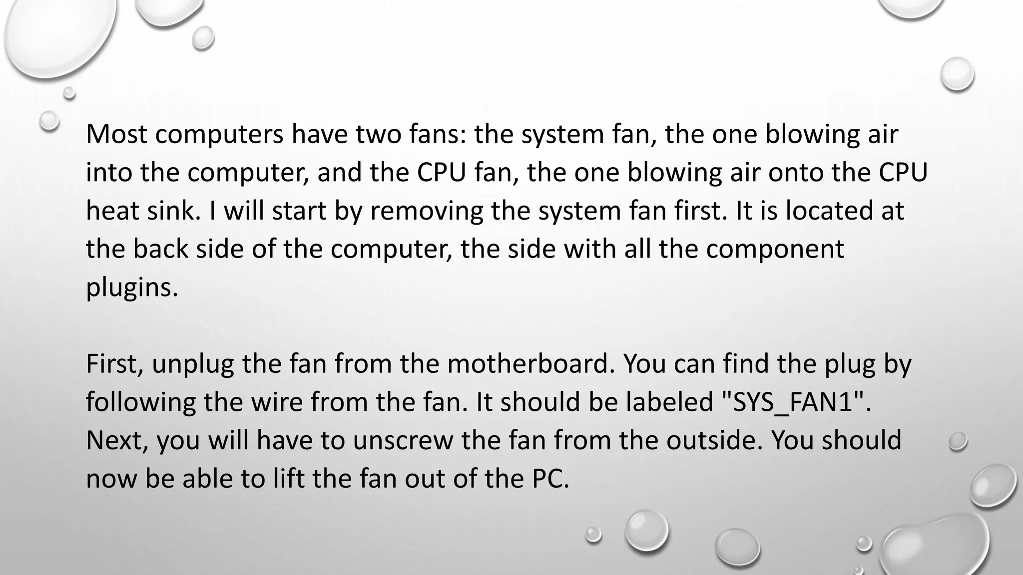 Most computers have two fans: the system fan, the one blowing air
into the computer, and the CPU fan, the one blowing air onto the CPU
heat sink. I will start by removing the system fan first. It is located at
the back side of the computer, the side with all the component
plugins.
First, unplug the fan from the motherboard. You can find the plug by
following the wire from the fan. It should be labeled "SYS_FAN1".
Next, you will have to unscrew the fan from the outside. You should
now be able to lift the fan out of the PC.
 